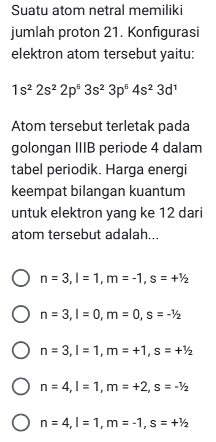 Suatu atom netral memiliki
jumlah proton 21. Konfigurasi
elektron atom tersebut yaitu:
1s^22s^22p^63s^23p^64s^23d^1
Atom tersebut terletak pada
golongan IIIB periode 4 dalam
tabel periodik. Harga energi
keempat bilangan kuantum
untuk elektron yang ke 12 dari
atom tersebut adalah...
n=3, l=1, m=-1, s=+^1/_2
n=3, l=0, m=0, s=-1/2
n=3, l=1, m=+1, s=+^1/_2
n=4, l=1, m=+2, s=-1/2
n=4, l=1, m=-1, s=+^1/_2