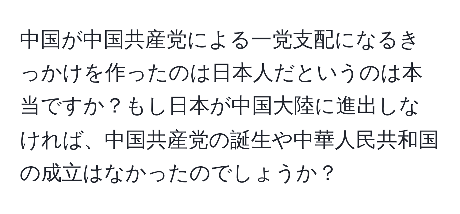 中国が中国共産党による一党支配になるきっかけを作ったのは日本人だというのは本当ですか？もし日本が中国大陸に進出しなければ、中国共産党の誕生や中華人民共和国の成立はなかったのでしょうか？