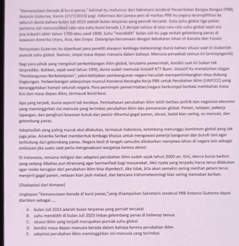 ''Kemanusiaan berada di kursi panas,'' kalimat itu meluncur dari Sekretaris Jenderal Perserikatan Bangsa-Bangsa (PBB)
Antonio Guterres, Kamis (27/7/2023) pagi. Informasi dari jumpa pers di markas PBB itu segera teramplifikasi ke
seluruh dunia bahwa bulan Juli 2023 adalah bulan terpanas yang pernah tercatat. Data suhu global tiga pekan
pertama Juli menunjukkan rata-rata suhu bumi berada 1,5 derajat celsius di atas rata-rata suhu global sejak era
pra-industri akhir tahun 1700 atau awal 1800. Suhu "mendidih" bulan Juli itu juga terkait gelombang panas di
kawasan Amerika Utara, Asia, dan Eropa. Datangnya bersamaan dengan kebakaran lahan di Kanada dan Yunani.
Pernyataan Guterres itu diperkuat para peneliti ataupun lembaga meteorologi dunia bahwa situasi saat ini bukanlah
puncak suhu global. Namun, sinyal masa depan manusia dalam bahaya. Manusia penyebab semua ini (antropogenik).
Bagi para pihak yang mengikuti perkembangan iklim global, terutama pemerintah, kondisi saat ini bukan tak
terprediksi. Bahkan, sejak awal tahun 1900, dunia sudah memulai inisiatif KTT Bumi. Inisiatif itu menelurkan slogan
''Pembangunan Berkelanjutan'', yakni kebijakan pembangunan negara haruslah mempertimbangkan daya dukung
lingkungan. Perkembangan selanjutnya muncul Konvensi Kerangka Kerja PBB untuk Perubahan Iklim (UNFCCC) yang
beranggotakan hampir seluruh negara. Para pemimpin pemerintahan/negara berkumpul berkala membahas masa
kini dan masa depan iklim, termasuk kontribusi.
Apa yang terjadi, dunia seperti tak berdaya. Pembahasan perubahan iklim lebih berbau politik dan negosiasi ekonomi
yang meminggirkan sisi manusia yang terimbas perubahan iklim dan pemanasan global. Petani, nelayan, pekerja
lapangan, dan penghuni kawasan kutub dan pesisir dihantui gagal panen, abrasi, badai kian sering, es mencair, dan
gelombang panas.
Adaptasilah yang paling masuk akal dilakukan, termasuk Indonesia, ketimbang menunggu komitmen global yang tak
juga jelas. Amerika Serikat membentuk lembaga khusus untuk mengawasi pekerja bangunan dan buruh tani agar
terlindung dari gelombang panas. Negara kecil di tengah samudra dikabarkan menyewa lahan di negara lain sebagai
antisipasi jika suatu saat perlu mengevakuasi warganya karena abrasi.
Di Indonesia, rencana mitigasi dan adaptasi perubahan iklim sudah sejak tahun 2000-an. Kini, skema bursa karbon
yang sedang dibahas pun dirancang agar bermanfaat bagi masyarakat. Aksi nyata yang terpadu harus terus dilakukan
agar resiko kerugian dari perubahan iklim bisa diperkecil. Jika tidak, kita akan semakin sering meiihat petani terus
menjerit gagal panen, nelayan kian jauh melaut, dan bencana hidrometeorologi kian sering memakan korban.
(Diadaptasi dari Kompαs)
Ungkapan “Kemanusiaan berada di kursi panas,”yang disampaikan Sekretaris Jenderal PBB Antonio Gutteres dapat
diartikan sebagai ....
A. bulan Juli 2023 adalah bulan terpanas yang pernah tercatat
8. suhu mendidih di bulan Juli 2023 imbas gelombang panas di beberap benua
C. situasi iklim yang terjadi merupakan puncak suhu global
D. kondisi masa depan manusia berada dalam bahaya karena perubahan iklim
E. adaptasi perubahan iklim meminggirkan sisi manusia yang terimbas