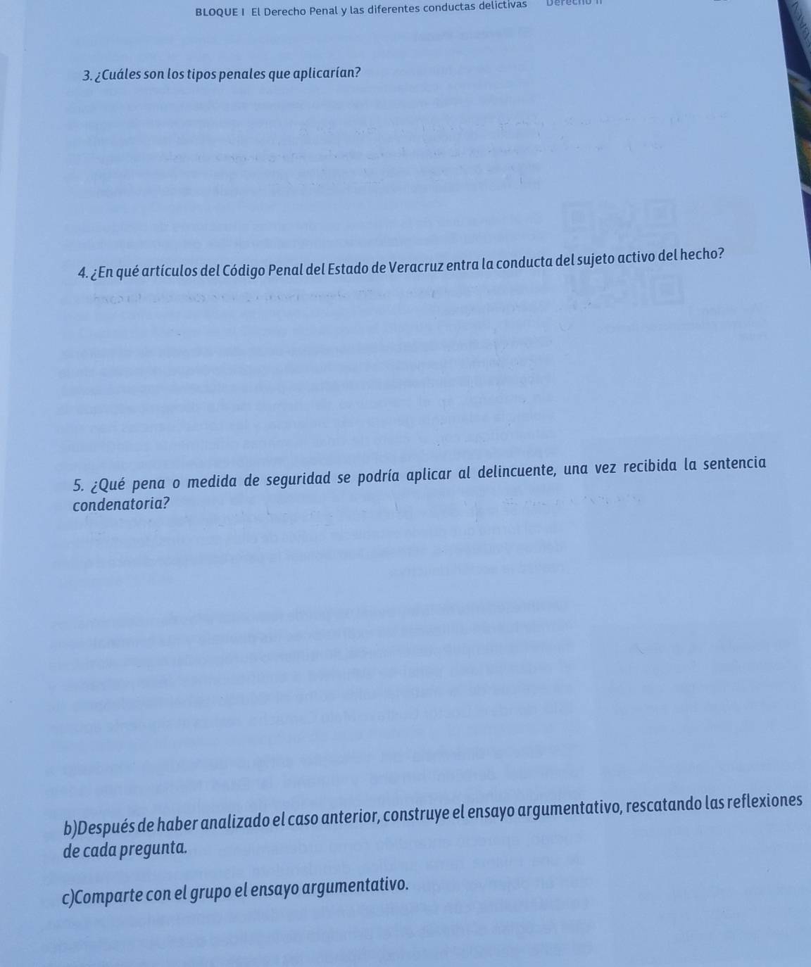 BLOQUE I El Derecho Penal y las diferentes conductas delictivas Deret 
3. ¿Cuáles son los tipos penales que aplicarían? 
4. ¿En qué artículos del Código Penal del Estado de Veracruz entra la conducta del sujeto activo del hecho? 
5. ¿Qué pena o medida de seguridad se podría aplicar al delincuente, una vez recibida la sentencia 
condenatoria? 
b)Después de haber analizado el caso anterior, construye el ensayo argumentativo, rescatando las reflexiones 
de cada pregunta. 
c)Comparte con el grupo el ensayo argumentativo.