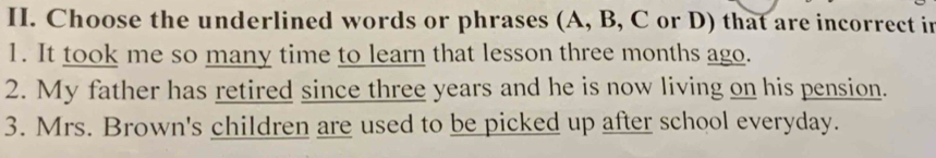 Choose the underlined words or phrases (A, B, C or D) that are incorrect in 
1. It took me so many time to learn that lesson three months ago. 
2. My father has retired since three years and he is now living on his pension. 
3. Mrs. Brown's children are used to be picked up after school everyday.