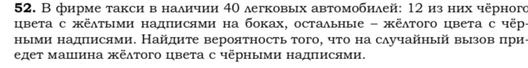 В фирме такси в наличии 40 легковых автомобилей: 12 из них чёрного 
цвета с жёλτыми надписями на боках, остальные - жёλтого цвета с чёр- 
ныеми надπисями. Найдиτе вероятность того, что на случайный вызов πри- 
едет машина жёлтого цвета с чёрными надΠисями.