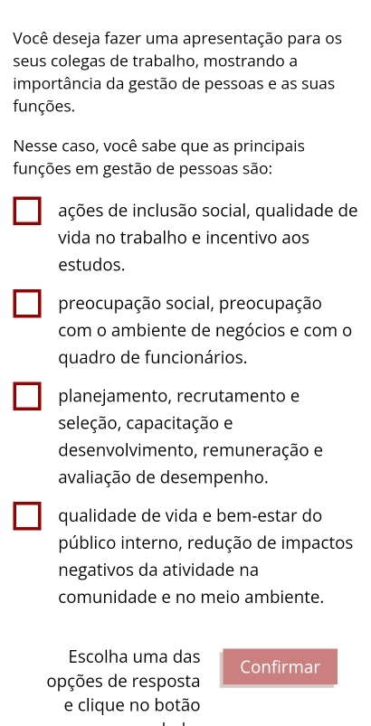 Você deseja fazer uma apresentação para os
seus colegas de trabalho, mostrando a
importância da gestão de pessoas e as suas
funções.
Nesse caso, você sabe que as principais
funções em gestão de pessoas são:
ações de inclusão social, qualidade de
vida no trabalho e incentivo aos
estudos.
preocupação social, preocupação
com o ambiente de negócios e com o
quadro de funcionários.
planejamento, recrutamento e
seleção, capacitação e
desenvolvimento, remuneração e
avaliação de desempenho.
qualidade de vida e bem-estar do
público interno, redução de impactos
negativos da atividade na
comunidade e no meio ambiente.
Escolha uma das Confirmar
opções de resposta
e clique no botão