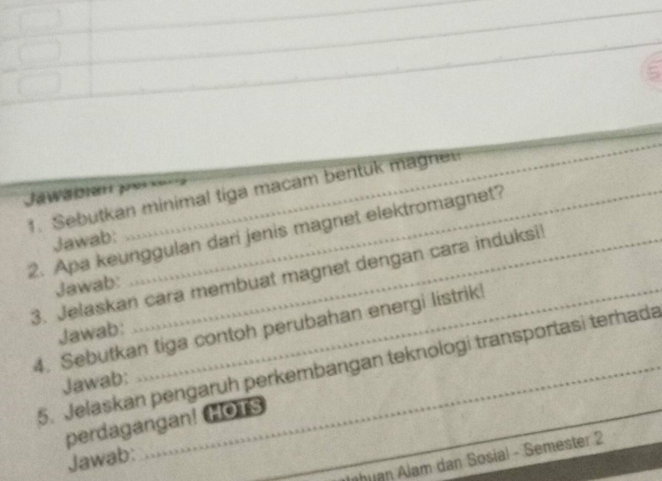 5 
_ 
_ 
Jawäblen pe = 
1. Sebutkan minimal tiga macam bentuk magne 
2. Apa keunggulan dari jenis magnet elektromagnet? 
Jawab: 
3. Jelaskan cara membuat magnet dengan cara induksi 
Jawab: 
4. Sebutkan tiga contoh perubahan energi listrik! 
Jawab: 
5. Jelaskan pengaruh perkembangan teknologi transportasi terhada_ 
Jawab: 
_ 
perdagangan! HOTS 
Jawab: 
_J huan Alam dan Sosial - Semester 2