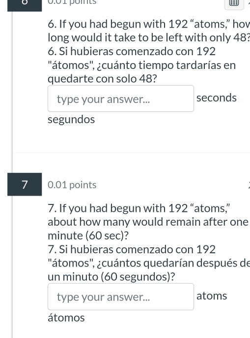 0.01 pomts 
6. If you had begun with 192 “atoms,” hov 
long would it take to be left with only 48? 
6. Si hubieras comenzado con 192
''átomos'', ¿cuánto tiempo tardarías en 
quedarte con solo 48? 
type your answer... seconds 
segundos 
7 0.01 points 
7. If you had begun with 192 “atoms,” 
about how many would remain after one 
minute (60 sec)? 
7. Si hubieras comenzado con 192
''átomos'', ¿cuántos quedarían después de 
un minuto (60 segundos)? 
type your answer... atoms 
átomos