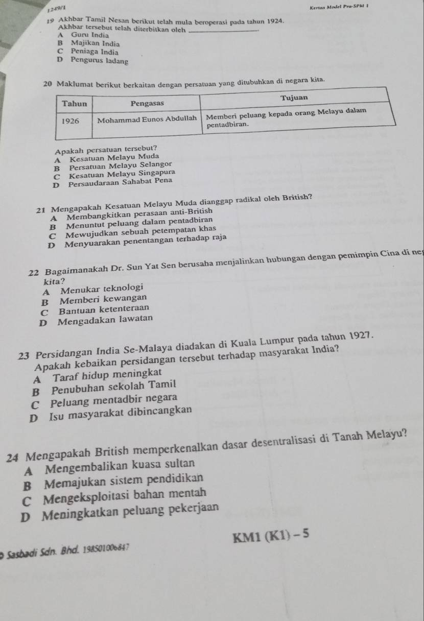 1249/1
Kertas Mödel Pra-SPM 1
19 Akhbar Tamil Nesan berikut telah mula beroperasi pada tahun 1924.
Akhbar tersebut telah diterbitkan olch_
A Guru India
B Majikan India
C Peniaga India
D Pengurus ladang
20 Maklumat berikut berkaitan dengan persatuan yang ditubuhkan di negara kita.
Apakah persatuan tersebut?
A Kesatuan Melayu Muda
B Persatuan Melayu Selangor
C Kesatuan Melayu Singapura
D Persaudaraan Sahabat Pena
21 Mengapakah Kesatuan Melayu Muda dianggap radikal oleh British?
A Membangkitkan perasaan anti-British
B Menuntut peluang dalam pentadbiran
C Mewujudkan sebuah petempatan khas
D Menyuarakan penentangan terhadap raja
22 Bagaimanakah Dr. Sun Yat Sen berusaha menjalinkan hubungan dengan pemimpin Cina di ne
kita?
A Menukar teknologi
B Memberi kewangan
C Bantuan ketenteraan
D Mengadakan lawatan
23 Persidangan India Se-Malaya diadakan di Kuala Lumpur pada tahun 1927.
Apakah kebaikan persidangan tersebut terhadap masyarakat India?
A Taraf hidup meningkat
B Penubuhan sekolah Tamil
C Peluang mentadbir negara
D Isu masyarakat dibincangkan
24 Mengapakah British memperkenalkan dasar desentralisasi di Tanah Melayu?
A Mengembalikan kuasa sultan
B Memajukan sistem pendidikan
C Mengeksploitasi bahan mentah
D Meningkatkan peluang pekerjaan
Sasbadi Sdn. Bhd. 198501006847 KM1 (K1) - 5