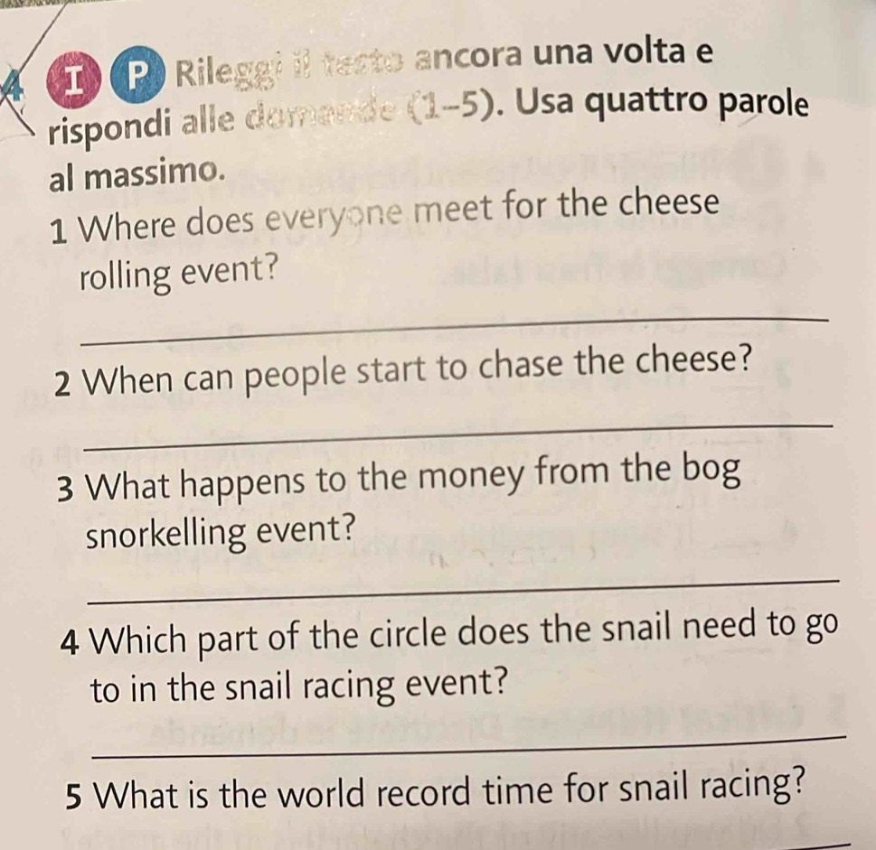 Rileggi il testo ancora una volta e 
rispondi alle domande (1-5). Usa quattro parole 
al massimo. 
1 Where does everyone meet for the cheese 
rolling event? 
_ 
2 When can people start to chase the cheese? 
_ 
3 What happens to the money from the bog 
snorkelling event? 
_ 
4 Which part of the circle does the snail need to go 
to in the snail racing event? 
_ 
5 What is the world record time for snail racing?