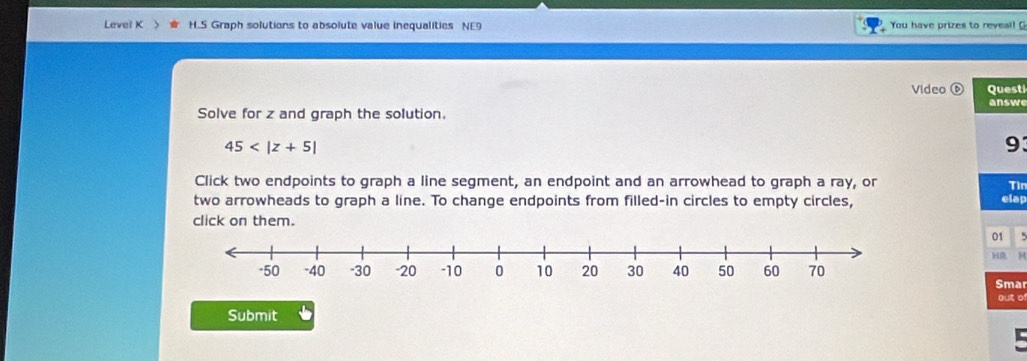 Level K H.S Graph solutions to absolute value inequalities NE9 You have prizes to reveal! G 
Video Questi 
answe 
Solve for z and graph the solution.
45
93 
Click two endpoints to graph a line segment, an endpoint and an arrowhead to graph a ray, or Tìn 
two arrowheads to graph a line. To change endpoints from filled-in circles to empty circles, 
elap 
click on them. 
01 
HR M 
Smar 
out of 
Submit