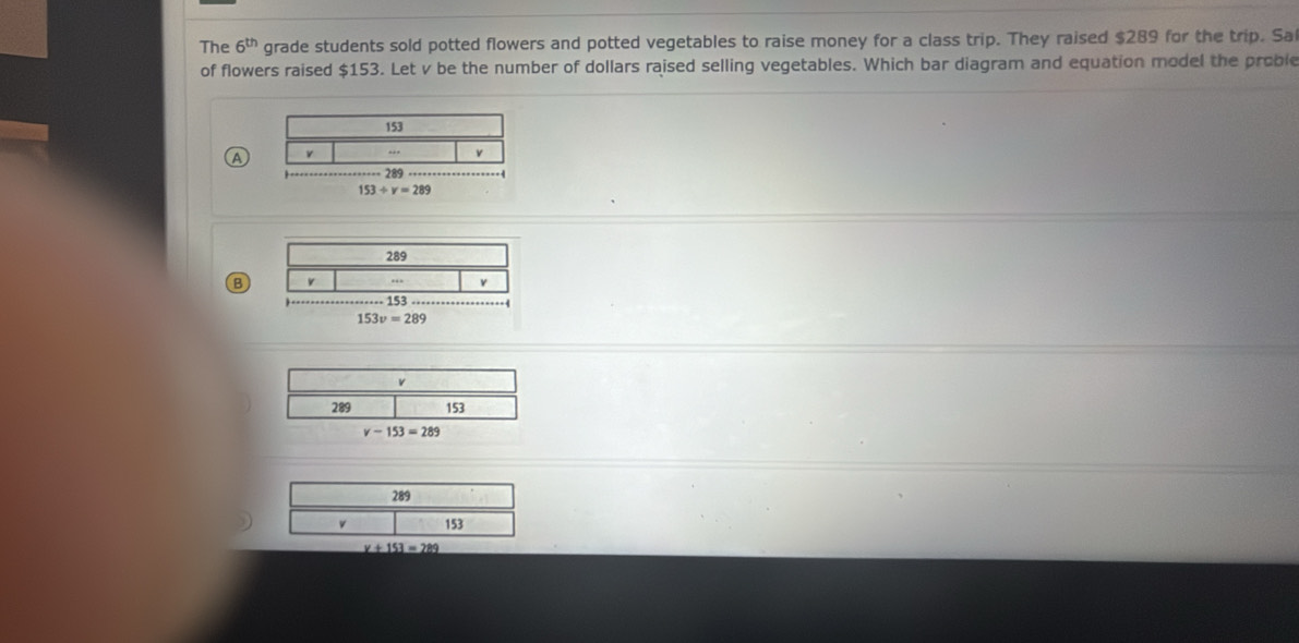 The 6^(th) grade students sold potted flowers and potted vegetables to raise money for a class trip. They raised $289 for the trip. Sa
of flowers raised $153. Let v be the number of dollars raised selling vegetables. Which bar diagram and equation model the proble
153
A v
v
289
153/ v=289
289
B v
153
153v=289
_ v+153=289