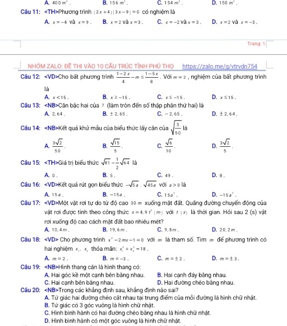 A. 400m^2. B. 156m^2, C. 154m^2. D. 150m^2,
Câu 11: Phương trình (2x+4)(3x-9)=0 có nghiệm là
A. x=-4 và x=9. B. x=2 và x=3. C. x=-2 và x=3. D. x=2 và x=-3.
Trang: 1
NHÓM ZALO: ĐÊ THI VÀO 10 CÃU TRÚC TÍNH PHÚ THO https://zalo.me/g/vtrvdn754
Câu 12: Cho bất phương trình  (1-2x)/4 -m≤  (1-5x)/8 . Với m=2 , nghiệm của bất phương trình
là
A. x<15. B. x≥ -15. C. x≤ -15. D. x≤ 15.
Câu 13: ∠ NB>C Căn bậc hai của 7 (làm tròn đến số thập phân thứ hai) là
A. 2, 64 。 B. ± 2,65, C. - 2, 65 . D. ± 2,64,
Câu 14: ∠ NB> Kết quả khử mẫu của biểu thức lấy căn của sqrt(frac 3)50 là
A.  3sqrt(2)/50 . B.  sqrt(15)/5 . C.  sqrt(6)/10 . D.  3sqrt(2)/5 .
Câu 15: TH>G Giá trị biểu thức sqrt(81)- 1/2 sqrt(64) là
A. o . B. 5 . C. 49 . D. 8 .
Câu 16: ∠ VD Kết quả rút gọn biểu thức -sqrt(5a).sqrt(45a) với a>0 là
A.15a . B. -15a . C. 15a^2. D. -15a^2.
Câu 17: Một vật rơi tự do từ độ cao 30 m xuống mặt đất. Quãng đường chuyển động của
vật rơi được tính theo công thức s=4.9t^2(m) với t(s) là thời gian. Hỏi sau 2 (s) vật
rơi xuống độ cao cách mặt đất bao nhiêu mét?
A. 10,4 m . B. 19. 6 m 。 C. 9. 8 m . D. 20,2m ,
Câu 18: ∠ VD> Cho phương trình x^2-2mx-1=0 với m là tham số. Tìm m để phương trình có
hai nghiệm x_1,x_3 thỏa mãn: x_1^2+x_2^2=18.
A. m=2. B. m=-3. C. m=± 2. D. m=± 3.
Câu 19: ∠ NB> +Hình thang cân là hình thang có:
A. Hai góc kề một cạnh bên bằng nhau. B. Hai cạnh đáy bằng nhau.
C. Hai cạnh bên bằng nhau. D. Hai đường chéo bằng nhau.
Câu 20: ∠ NB> Trong các khẳng định sau, khẳng định nào sai?
A. Tứ giác hai đường chéo cắt nhau tại trung điểm của mỗi đường là hình chữ nhật.
B. Tứ giác có 3 góc vuông là hình chữ nhật.
C. Hình bình hành có hai đường chéo bằng nhau là hình chữ nhật.
D. Hình bình hành có một góc vuông là hình chữ nhật.