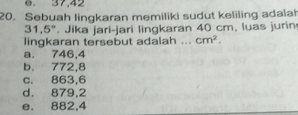 e. 37, 42
20. Sebuah lingkaran memiliki sudut keliling adalah
31,5° Jika jari-jari lingkaran 40 cm, luas jurin
lingkaran tersebut adalah ... cm^2.
a. 746,4
b. 772,8
c. 863,6
d. 879,2
e. 882,4