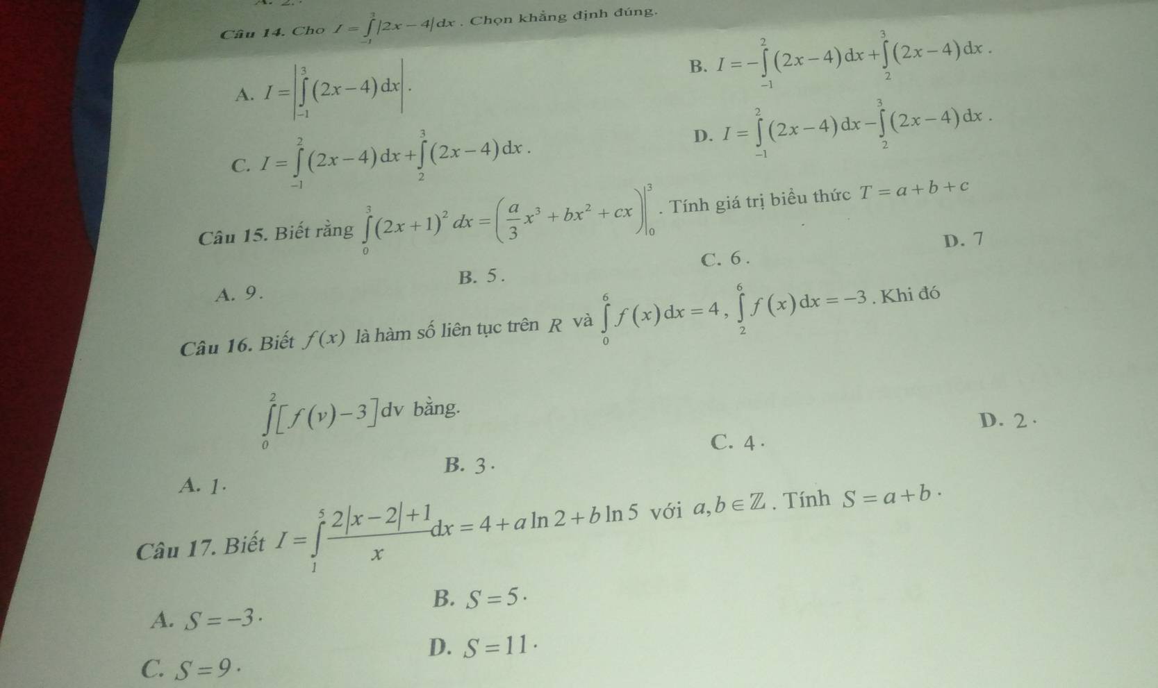 Cho I=∈tlimits _0^(3|2x-4|dx. Chọn khẳng định đúng.
A. I=|∈tlimits _(-1)^3(2x-4)dx|.
B. I=-∈tlimits _(-1)^2(2x-4)dx+∈tlimits _2^3(2x-4)dx.
C. I=∈tlimits _(-1)^2(2x-4)dx+∈tlimits _2^3(2x-4)dx.
D. I=∈tlimits _(-1)^2(2x-4)dx-∈tlimits _2^3(2x-4)dx.
Câu 15. Biết rằng ∈tlimits _0^3(2x+1)^2)dx=( a/3 x^3+bx^2+cx)|_0^(3. Tính giá trị biểu thức T=a+b+c
D. 7
B. 5 . C. 6 .
A. 9.
Câu 16. Biết f(x) là hàm số liên tục trên R và ∈tlimits _0^6f(x)dx=4,∈tlimits _2^6f(x)dx=-3. Khi đó
∈tlimits _0^2[f(v)-3]dv bằng.
D. 2 .
C. 4 .
B. 3 .
A. 1.
Câu 17. Biết I=∈tlimits _1^5frac 2|x-2|+1)xdx=4+aln 2+bln 5 với a,b∈ Z. Tính S=a+b·
B. S=5·
A. S=-3·
D. S=11·
C. S=9·