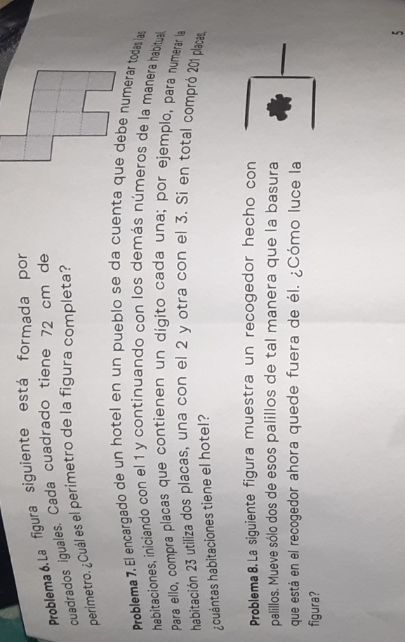 Problema 6. La figura siguiente está formada por 
cuadrados iguales. Cada cuadrado tiene 72 cm de 
perímetro. ¿Cuál es el perímetro de la figura completa? 
Problema 7. El encargado de un hotel en un pueblo se da cuenta que debe numerar todas las 
habitaciones, iniciando con el 1 y continuando con los demás números de la manera habitual 
Para ello, compra placas que contienen un dígito cada una; por ejemplo, para numerar la 
habitación 23 utiliza dos placas, una con el 2 y otra con el 3. Si en total compró 201 placas, 
¿cuántas habitaciones tiene el hotel? 
Problema 8. La siguiente figura muestra un recogedor hecho con 
_ 
palillos. Mueve sólo dos de esos palillos de tal manera que la basura 
que está en el recogedor ahora quede fuera de él. ¿Cómo luce la 
figura? 
5