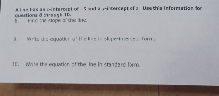 A line has an x-intercept of −5 and a y-intercept of 3. Use this information for 
questions 8 through 10. 
8. Find the slope of the line. 
9. Write the equation of the line in slope-intercept form. 
10. Write the equation of the line in standard form.