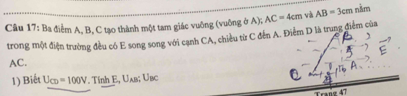 Ba điểm A, B, C tạo thành một tam giác vuông (vuông ở A); AC=4cm và AB=3cm nằm 
trong một điện trường đều có E song song với cạnh CA, chiều từ C đến A. Điểm D là trung điểm của
AC. 
1) Biết U_CD=100V. Tính E, Uλв; Uвс
Trang 47