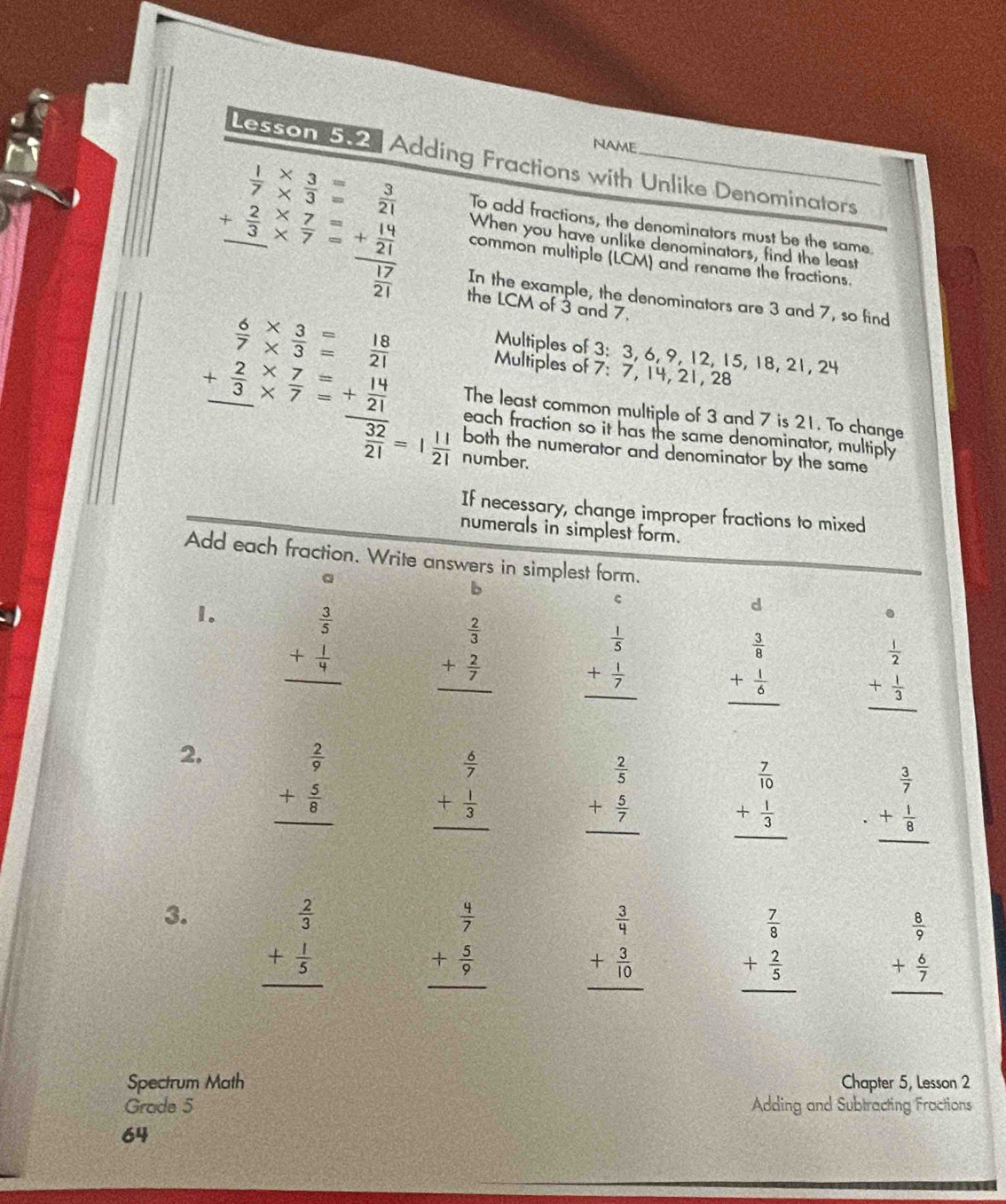 NAME
Lesson 5-2. Adding Fractions with Unlike Denominators
To add fractions, the denominators must be the same
beginarrayr  1/7 *  3/3 = 3/21  + 2/3 *  7/7 = hline endarray common multiple (LCM) and rename the fractions.
When you have unlike denominators, find the least
In the example, the denominators are 3 and 7, so find
the LCM of 3 and 7.
Multiples of 3: 3, 6, 9, 12, 15, 18, 21, 24
 6/7 *  3/3 = 18/21  Multiples of 7: 7, 14, 21, 28
The least common multiple of 3 and 7 is 21. To change
beginarrayr 7 + 2/3 *  7/7 = hline endarray frac + 14/21  32/21 =1 11/21  both the numerator and denominator by the same
each fraction so it has the same denominator, multiply
number.
If necessary, change improper fractions to mixed
numerals in simplest form.
Add each fraction. Write answers in simplest form.
a
b
1. beginarrayr  3/5  + 1/4  hline endarray
c
d
.
beginarrayr  2/3  + 2/7  hline endarray beginarrayr  1/5  + 1/7  hline endarray beginarrayr  3/8  + 1/6  hline endarray beginarrayr  1/2  + 1/3  hline endarray
2. beginarrayr  2/9  + 5/8  hline endarray
beginarrayr  6/7  + 1/3  hline endarray beginarrayr  2/5  + 5/7  hline endarray beginarrayr  7/10  + 1/3  hline endarray beginarrayr  3/7  + 1/8  hline endarray
3. beginarrayr  2/3  + 1/5  hline endarray
beginarrayr  4/7  + 5/9  hline endarray
beginarrayr  3/4  + 3/10  hline endarray beginarrayr  7/8  + 2/5  hline endarray beginarrayr  8/9  + 6/7  hline endarray
Spectrum Math Chapter 5, Lesson 2
Grade 5 Adding and Subtracting Fractions
64