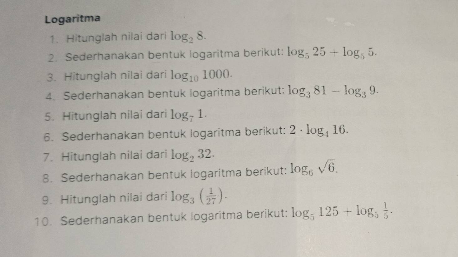 Logaritma 
1. Hitunglah nilai dari log _28. 
2. Sederhanakan bentuk logaritma berikut: log _525+log _55. 
3. Hitunglah nilai dari log _101000. 
4. Sederhanakan bentuk logaritma berikut: log _381-log _39. 
5. Hitunglah nilai dari log _71. 
6. Sederhanakan bentuk logaritma berikut: 2· log _416. 
7. Hitunglah nilai dari log _232. 
8. Sederhanakan bentuk logaritma berikut: log _6sqrt(6). 
9. Hitunglah nilai dari log _3( 1/27 ). 
10. Sederhanakan bentuk logaritma berikut: log _5125+log _5 1/5 .