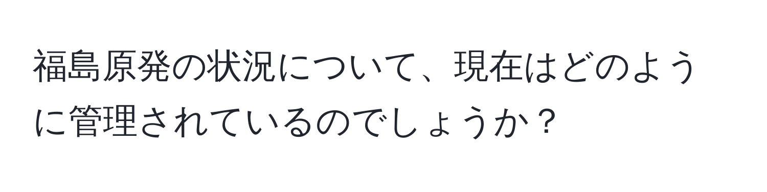 福島原発の状況について、現在はどのように管理されているのでしょうか？