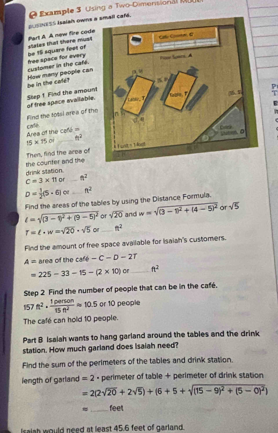 Example 3 Using a Two-Dimensional Moo
USINESS Isalah owns aé.
Part A A new fire code
stales that there must
be 15 square feet of
free space for every
customer in the café.
How many people can
be in the café?
P
Step 1 Find the amoun
of free space available.
T
E
Find the total area of th
  
café.
Area of the café =
15* 15or _ ft^2
Then, find the area of
the counter and the
drink station.
C=3* 11 or _ ft^2
D= 1/2 (5· 6) or _ ft^2
Find the areas of the tables by using the Distance Formula.
ell =sqrt((3-1)^2)+(9-5)^2 or sqrt(20) and w=sqrt((3-1)^2)+(4-5)^2 or sqrt(5)
T=ell · w=sqrt(20)· sqrt(5) or _ ft^2
Find the amount of free space available for Isaiah's customers.
A= area of the café -C-D-2T
=225-33-15-(2* 10) or _ ft^2
Step 2 Find the number of people that can be in the café.
157ft^2·  1person/15ft^2 approx 10.5 or 10 people
The café can hold 10 people.
Part B Isalah wants to hang garland around the tables and the drink
station. How much garland does Isaiah need?
Find the sum of the perimeters of the tables and drink station.
length of garland =2 - perimeter of table + perimeter of drink station
=2(2sqrt(20)+2sqrt(5))+(6+5+sqrt((15-9)^2)+(5-0)^2)
≈ _feet
Isaiah would need at least 45.6 feet of garland.