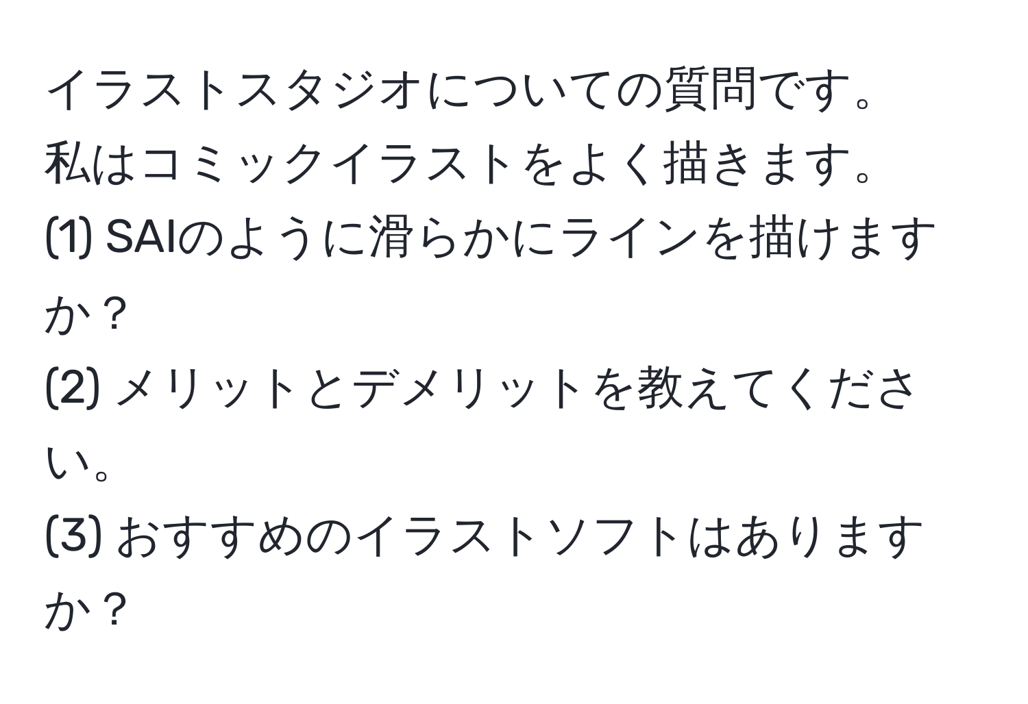 イラストスタジオについての質問です。  
私はコミックイラストをよく描きます。  
(1) SAIのように滑らかにラインを描けますか？  
(2) メリットとデメリットを教えてください。  
(3) おすすめのイラストソフトはありますか？