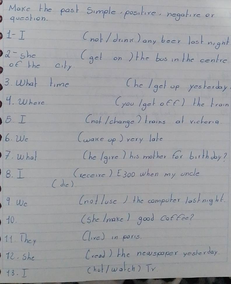 Make the past Simple, positive, negatire or 
question. 
1- I (not / drink) any boer last night 
a- she (get on ) the bos in the cenire 
of the c.ty 
3. What time (he I get op yesterday 
4. Where 
(you (get oee) the broin 
5. I (nol /change) trains at victona 
6. We (wake op) very late 
7. what (he (give) his mother for birthday? 
8. I (receive) E300 when my oncle 
( die). 
9. We (not luse ) the compoter lastnight. 
10. (she (make) good coffee? 
14. They 
Clive) in paris. 
12. She (read) the newspoper yesterday 
13. I (hot/ watch) TV.