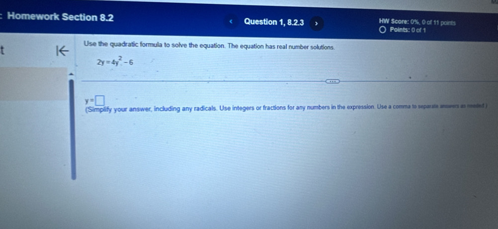 HW Score: 0%, 0 of 11 points
Homework Section 8.2 Question 1, 8.2.3 Points: 0 of 1
Use the quadratic formula to solve the equation. The equation has real number solutions.
2y=4y^2-6
y=□
(Simplify your answer, including any radicals. Use integers or fractions for any numbers in the expression. Use a comma to separate answers as needed )