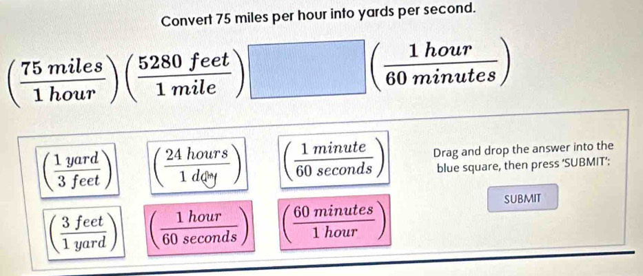 Convert 75 miles per hour into yards per second.
( 75miles/1hour )( 5280feet/1mile )□ ( 1hour/60minutes )
( 1yard/3feet ) ( 24hours/1dey ) ( 1minute/60sec onds ) Drag and drop the answer into the
blue square, then press ‘SUBMIT’:
submit
( 3feet/1yard ) ( 1hour/60sec onds ) ( 60minutes/1hour )