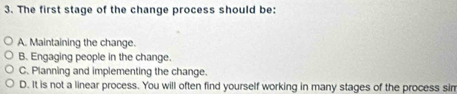 The first stage of the change process should be:
A. Maintaining the change.
B. Engaging people in the change.
C. Planning and implementing the change.
D. It is not a linear process. You will often find yourself working in many stages of the process sim