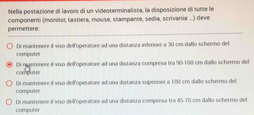 Nella postazione di lavoro di un videoterminalista, la disposizione di tutte le
componenti (monitor, tastiera, mouse, stampante, sedia, scrivania ...) deve
permettere:
Di mantenere il viso dell’operatore ad una distanza inferiore a 30 cm dallo schermo del
computer
Di mantenere il viso dell'operatore ad una distanza compresa tra 90-100 cm dallo schermo del
computer
Di mantenere il viso dell’operatore ad una distanza superiore a 100 cm dallo schermo del
computer
Di mantenere il viso dell'operatore ad una distanza compresa tra 45-70 cm dallo schermo del
computer