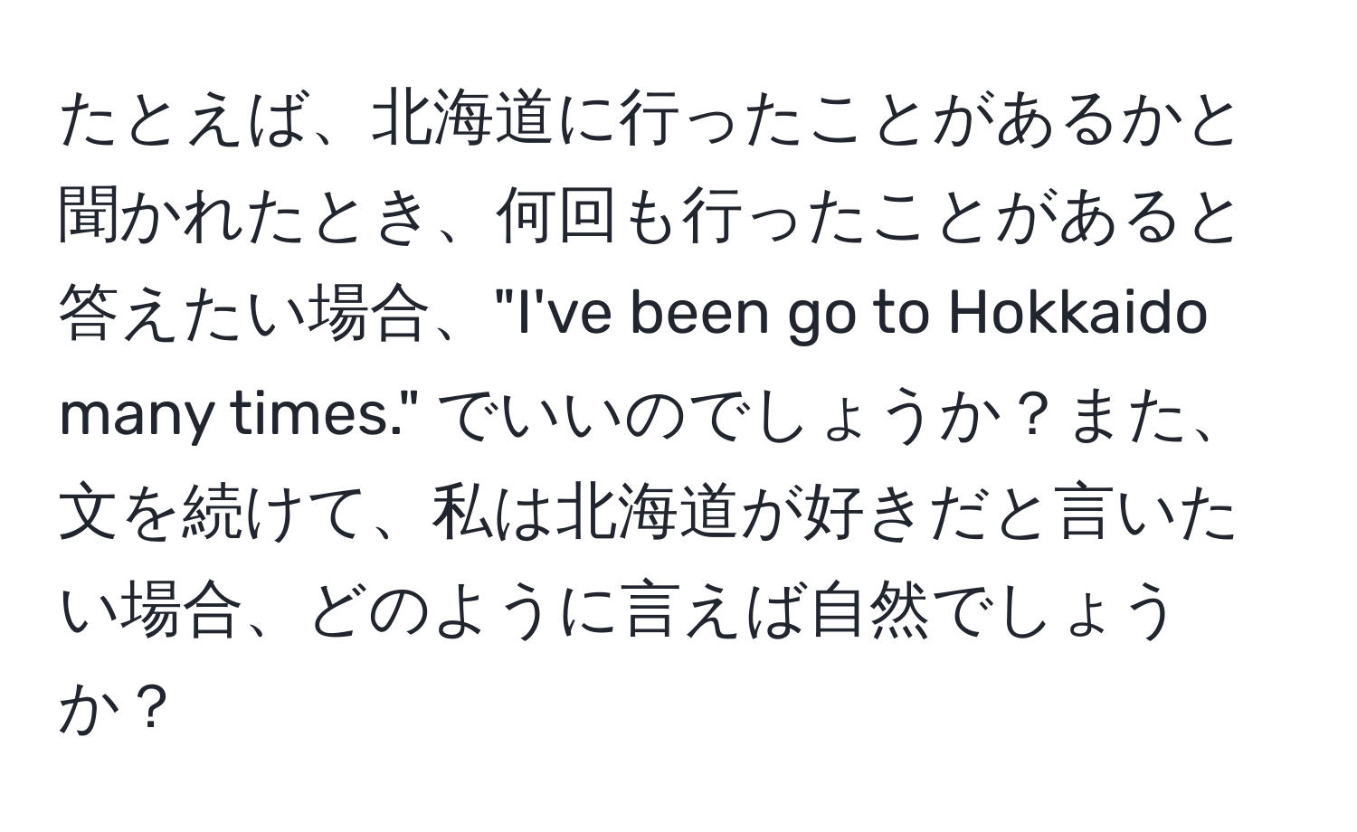 たとえば、北海道に行ったことがあるかと聞かれたとき、何回も行ったことがあると答えたい場合、"I've been go to Hokkaido many times." でいいのでしょうか？また、文を続けて、私は北海道が好きだと言いたい場合、どのように言えば自然でしょうか？