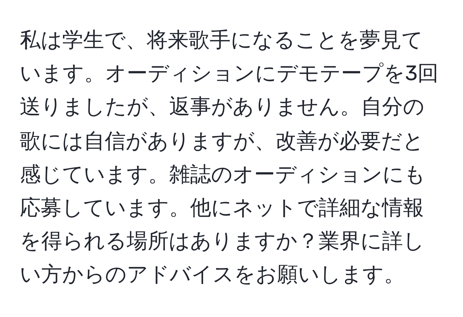 私は学生で、将来歌手になることを夢見ています。オーディションにデモテープを3回送りましたが、返事がありません。自分の歌には自信がありますが、改善が必要だと感じています。雑誌のオーディションにも応募しています。他にネットで詳細な情報を得られる場所はありますか？業界に詳しい方からのアドバイスをお願いします。