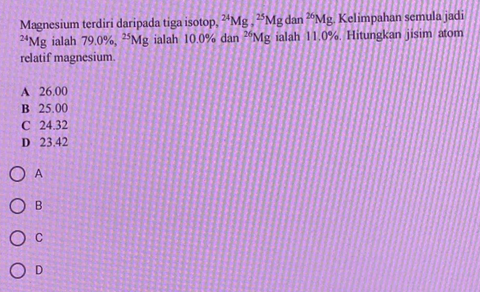 Magnesium terdiri daripada tiga isotop, ^24Mg, ^25Mg dan^(26)Mg. Kelimpahan semula jadi^(24)Mg ialah 79.0% , ^25Mg ialah 10. 0% dan^(26)Mg ialah 11.0%. Hitungkan jisim atom
relatif magnesium.
A 26.00
B 25.00
C 24.32
D 23.42
A
B
C
D