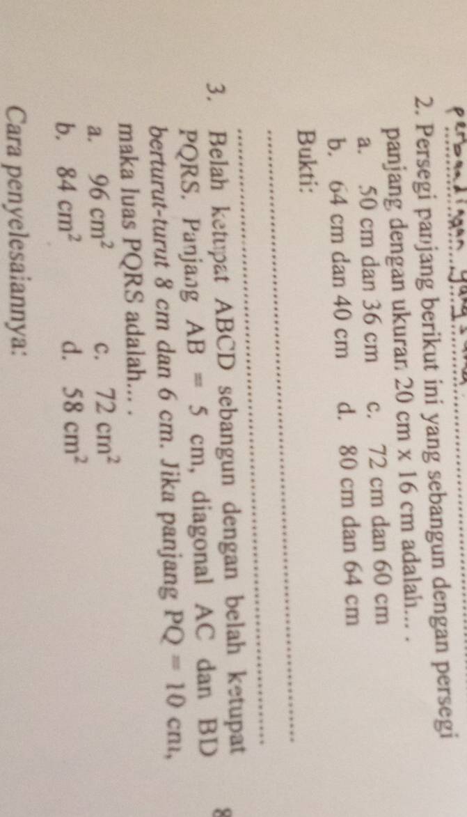 Persegi panjang berikut ini yang sebangun dengan persegi
panjang dengan ukuran 20cm* 16cm adalah... .
a. 50 cm dan 36 cm c. 72 cm dan 60 cm
b. 64 cm dan 40 cm d. 80 cm dan 64 cm
_
Bukti:
_
3. Belah ketupat ABCD sebangun dengan belah ketupat
PQRS. Panjang AB=5cm , diagonal AC dan BD
berturut-turut 8 cm dan 6 cm. Jika panjang PQ=10cm, 
maka luas PQRS adalah... .
a. 96cm^2
c. 72cm^2
b, 84cm^2 d. 58cm^2
Cara penyelesaiannya: