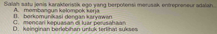 Salah satu jenis karakteristik ego yang berpotensi merusak entrepreneur adalah..
A. membangun kelompok kerja
B. berkomunikasi dengan karyawan
C. mencari kepuasan di luar perusahaan
D. keinginan berlebihan untuk terlihat sukses