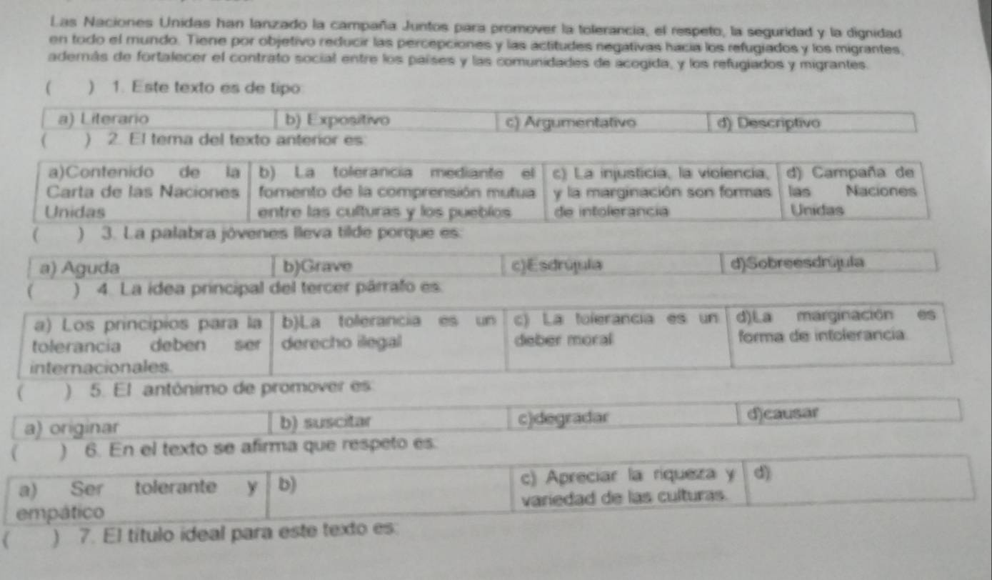 Las Naciones Unidas han lanzado la campaña Juntos para promover la tolerancia, el respeto, la seguridad y la dignidad
en todo el mundo. Tiene por objetivo reducir las percepciones y las actitudes negativas hacia los refugiados y los migrantes,
aderás de fortalecer el contrato social entre los países y las comunidades de acogida, y los refugiados y migrantes.
( ) 1. Este texto es de tipo
a) Literario b) Expositivo c) Argumentativo d) Descriptivo
( ) 2. El tema del texto anterior es:
a)Contenido de la b) La tolerancia mediante el c) La injusticia, la violencia, d) Campaña de
Carta de las Naciones fomento de la comprensión mutua y la marginación son formas las Naciones
Unidas entre las culturas y los puebíos de intolerancia Unidas
( ) 3. La palabra jóvenes lleva tilde porque es:
a) Aguda b)Grave c)Esdrújula d)Sobreesdrújula
 ) 4. La idea principal del tercer párrafo es.
a) Los princípios para la b)La tolerancia es un c) La tolerancia es un d)La marginación es
tolerancia deben ser derecho ilegal deber moral forma de intolerancia
internacionales.
( ) 5. El antónimo de promover es
a) originar b) suscitar c)degradar d)causar
 ) 6. En el texto se afirma que respeto es.
a) Ser tolerante y b) c) Apreciar la riqueza y d)
empático variedad de las culturas.
( ) 7. El título ideal para este texto es