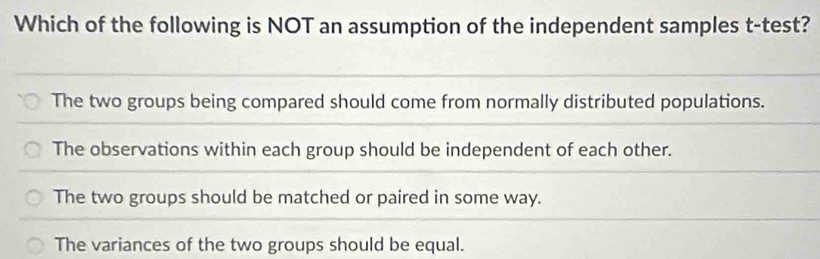 Which of the following is NOT an assumption of the independent samples t-test?
The two groups being compared should come from normally distributed populations.
The observations within each group should be independent of each other.
The two groups should be matched or paired in some way.
The variances of the two groups should be equal.