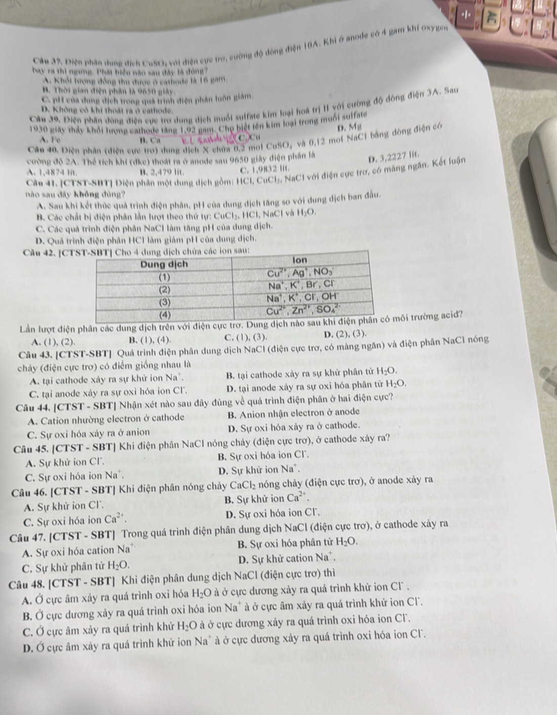 Điện phần dung địch CuSO, với điện cực trơ, cường độ đòng điện 10A. Khi ở anode có 4 gam khí oxy gen
bay ra thì ngưng. Phát biểu nào sau đây là đóng7
A. Khỏi lượng đồng thu được ở cathode là 16 gam.
B. Thời gian điện phân là 9650 giây.
C. pH của dung dịch trong quá trình điện phân luôn giám.
Câu 39. Điễn phân đùng điên cực tro dung địch muối sulfate kim loại hoá trị II với cường độ đòng điện 3A. Sau
D. Không có khí thoát ra ở cathode.
1930 giây thảy khổi lương cathode tăng 1.92 gam. Chọ biết tên kim loại trong muối sulfate
D. Mg
A. Fe B. Ca l cas       C  C u 
Cân 40. Điện phần (điện cực trơ) dung địch X chứa 0,2 mol CuSO, và 0,12 moi NaCl bằng đòng điện có
cường độ 2A. Thể tích khí (đkc) thoát ra ở anode sau 9650 giây điện phân là
D. 3,2227 lit.
A. 1,4874 lt. B. 2,479 lit.
C. 1,9832 lft.
Câu 41. [CTST-SBT] Điện phân một dung dịch gồm: HCl, 6 CuCl_2 : NaCl với điện cực trơ, có màng ngăn. Kết luận
nào sau đây không đủng?
A. Sau khi kết thúc quả trình điện phân, pH của dung dịch tăng sơ với dung dịch ban đầu.
B. Các chất bị điện phân lần lượt theo thứ tự: CuCl_2, , HCl, NaCl và H_2O.
C. Các quá trình điện phân NaCl làm tăng pH của dung dịch.
D. Quá trình điện phân HCI làm giảm pH của dung dịch.
Câu 42. [Con sau:
Lần lượt điện phân các dung dịch trên với điện cực trơ.ôi trường acid?
D.
A. (1), (2). B. (1), (4). C. (1), (3), (2),(3 ).
Câu 43. [CTST-SBT] Quá trình điện phân dung dịch NaCl (điện cực trơ, có màng ngăn) và điện phân NaCỉ nóng
chảy (điện cực trơ) có điểm giống nhau là
A. tại cathode xảy ra sự khử ion Na*. B. tại cathode xảy ra sự khử phân tử H_2O.
C. tại anode xảy ra sự oxi hóa ion Cl. D. tại anode xảy ra sự oxi hóa phân tử H_2O.
Câu 44. [CTST - SBT] Nhận xét nào sau đây đúng về quá trình điện phân ở hai điện cực?
A. Cation nhường electron ở cathode B. Anion nhận electron ở anode
C. Sự oxi hóa xảy ra ở anion D. Sự oxi hóa xảy ra ở cathode.
Câu 45. [CTST - SBT] Khi điện phân NaCl nóng chảy (điện cực trơ), ở cathode xảy ra?
A. Sự khử ion Cl. B. Sự oxi hóa ion Cl.
C. Sự oxi hóa ion Na. D. Sự khử ion Na*.
Câu 46. [CTST - SBT] Khi điện phân nóng chảy CaCl_2 nóng chảy (điện cực trơ), ở anode xảy ra
A. Sự khử ion Cl. B. Sự khử ion Ca^(2+).
C. Sự oxi hóa ion Ca^(2+). D. Sự oxi hóa ion Cl.
Câu 47. [CTST - SBT] Trong quá trình điện phân dung dịch NaCl (điện cực trơ), ở cathode xảy ra
A. Sự oxi hóa cation Na B. Sự oxi hóa phân tử H_2O.
C. Sự khử phân tử H_2O. D. Sự khử cation Na*.
Câu 48. [CTST - SBT] Khi điện phân dung dịch NaCl (điện cực trơ) thì
A. Ở cực âm xảy ra quá trình oxi hóa H_2O à ở cực dương xảy ra quá trình khử ion Cl  .
B. Ở cực dương xảy ra quá trình oxi hóa ion 1 V_0 à ở cực âm xảy ra quá trình khử ion Cl.
C. Ở cực âm xảy ra quá trình khử H_2O à ở cực dương xảy ra quá trình oxi hóa ion Cl.
D. Ở cực âm xây ra quá trình khử ion Na* à ở cực dương xảy ra quá trình oxi hóa ion Cl.