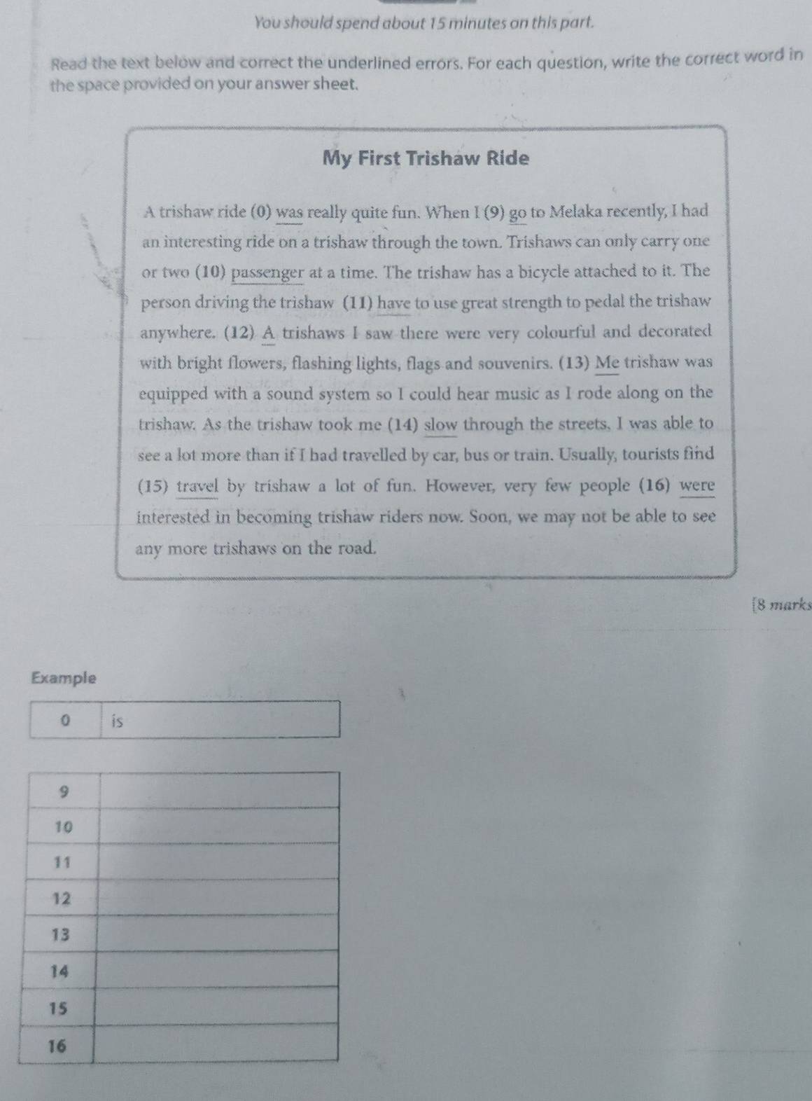 You should spend about 15 minutes on this part. 
Read the text below and correct the underlined errors. For each question, write the correct word in 
the space provided on your answer sheet. 
My First Trishaw Ride 
A trishaw ride (0) was really quite fun. When I (9) go to Melaka recently, I had 
an interesting ride on a trishaw through the town. Trishaws can only carry one 
or two (10) passenger at a time. The trishaw has a bicycle attached to it. The 
person driving the trishaw (11) have to use great strength to pedal the trishaw 
anywhere. (12) A trishaws I saw there were very colourful and decorated 
with bright flowers, flashing lights, flags and souvenirs. (13) Me trishaw was 
equipped with a sound system so I could hear music as I rode along on the 
trishaw. As the trishaw took me (14) slow through the streets, I was able to 
see a lot more than if I had travelled by car, bus or train. Usually, tourists find 
(15) travel by trishaw a lot of fun. However, very few people (16) were 
interested in becoming trishaw riders now. Soon, we may not be able to see 
any more trishaws on the road. 
[8 marks 
Example 
0 is