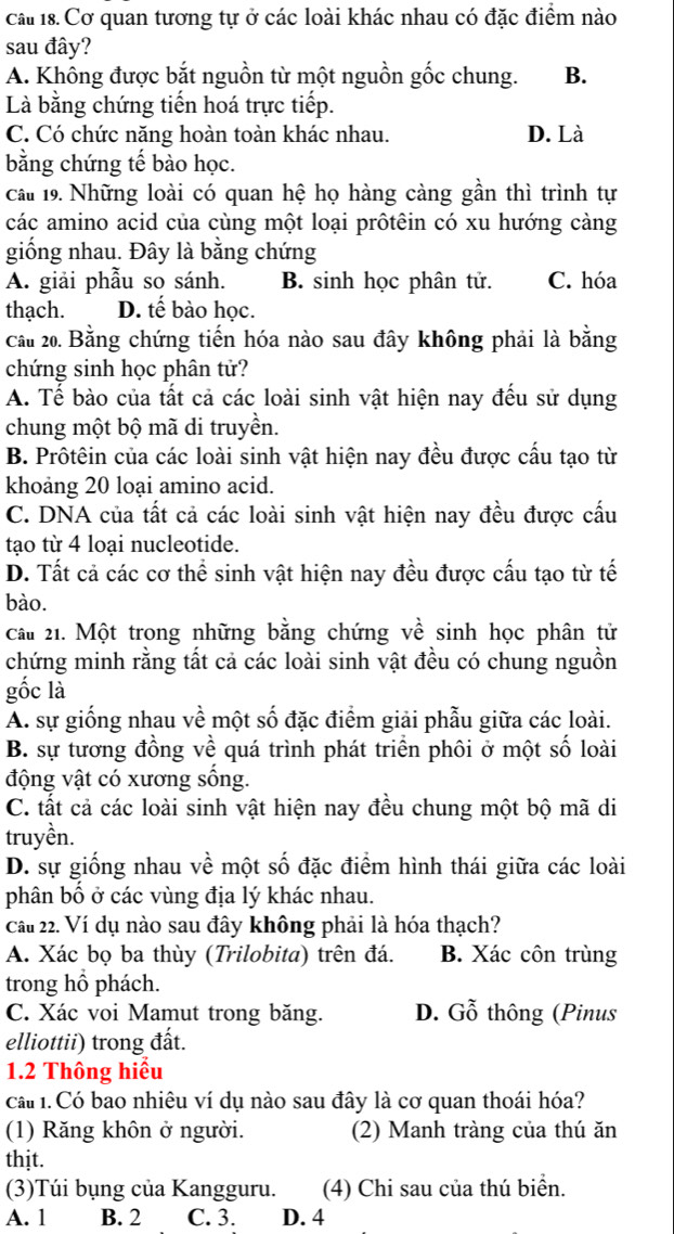 cau 18. Cơ quan tương tự ở các loài khác nhau có đặc điểm nào
sau đây?
A. Không được bắt nguồn từ một nguồn gốc chung. B.
Là bằng chứng tiến hoá trực tiếp.
C. Có chức năng hoàn toàn khác nhau. D. Là
bằng chứng tế bào học.
câu 19. Những loài có quan hệ họ hàng càng gần thì trình tự
các amino acid của cùng một loại prôtêin có xu hướng càng
giống nhau. Đây là bằng chứng
A. giải phẫu so sánh. B. sinh học phân tử. C. hóa
thạch. D. tế bào học.
cầu 20. Bằng chứng tiến hóa nào sau đây không phải là bằng
chứng sinh học phân tử?
A. Tế bào của tất cả các loài sinh vật hiện nay đếu sử dụng
chung một bộ mã di truyền.
B. Prôtêin của các loài sinh vật hiện nay đều được cấu tạo từ
khoảng 20 loại amino acid.
C. DNA của tất cả các loài sinh vật hiện nay đều được cấu
tạo từ 4 loại nucleotide.
D. Tất cả các cơ thể sinh vật hiện nay đều được cấu tạo từ tế
bào.
cầu 21. Một trong những bằng chứng về sinh học phân tử
chứng minh rằng tất cả các loài sinh vật đều có chung nguồn
gốc là
A. sự giống nhau về một số đặc điểm giải phẫu giữa các loài.
B. sự tương đồng về quá trình phát triển phôi ở một số loài
động vật có xương sống.
C. tất cả các loài sinh vật hiện nay đều chung một bộ mã di
truyền.
D. sự giống nhau về một số đặc điểm hình thái giữa các loài
phân bố ở các vùng địa lý khác nhau.
Cầu 22. Ví dụ nào sau đây không phải là hóa thạch?
A. Xác bọ ba thùy (Trilobita) trên đá. B. Xác côn trùng
trong hồ phách.
C. Xác voi Mamut trong băng. D. Gỗ thông (Pinus
elliottii) trong đất.
1.2 Thông hiểu
cá 1. Có bao nhiêu ví dụ nào sau đây là cơ quan thoái hóa?
(1) Răng khôn ở người. (2) Manh tràng của thú ăn
thịt.
(3)Túi bụng của Kangguru. (4) Chi sau của thú biển.
A. 1 B. 2 C. 3. D. 4