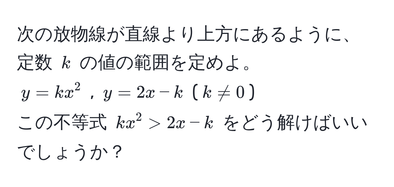 次の放物線が直線より上方にあるように、定数 $k$ の値の範囲を定めよ。  
$y = kx^2$ , $y = 2x - k$ ($k != 0$)  
この不等式 $kx^2 > 2x - k$ をどう解けばいいでしょうか？