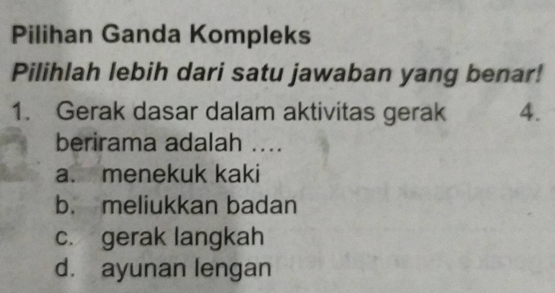 Pilihan Ganda Kompleks
Pilihlah lebih dari satu jawaban yang benar!
1. Gerak dasar dalam aktivitas gerak 4.
berirama adalah ....
a. menekuk kaki
b. meliukkan badan
c. gerak langkah
d. ayunan lengan