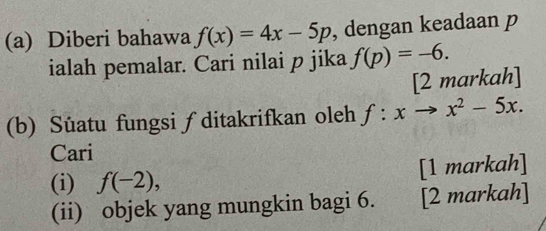 Diberi bahawa f(x)=4x-5p , dengan keadaan p
ialah pemalar. Cari nilai p jika f(p)=-6. 
[2 markah] 
(b) Süatu fungsi ∫ ditakrifkan oleh f:xto x^2-5x. 
Cari 
(i) f(-2), [1 markah] 
(ii) objek yang mungkin bagi 6. [2 markah]