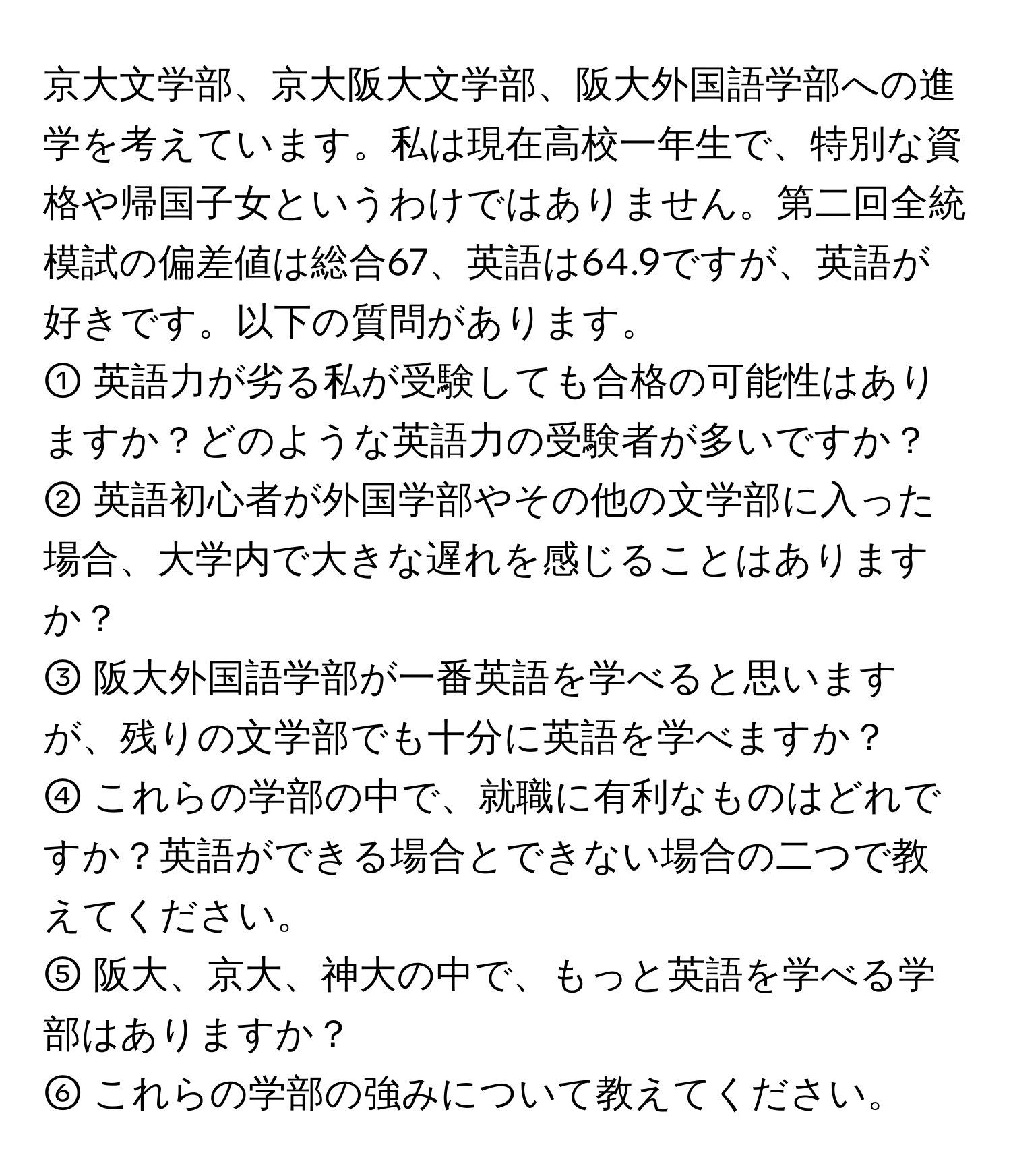 京大文学部、京大阪大文学部、阪大外国語学部への進学を考えています。私は現在高校一年生で、特別な資格や帰国子女というわけではありません。第二回全統模試の偏差値は総合67、英語は64.9ですが、英語が好きです。以下の質問があります。  
① 英語力が劣る私が受験しても合格の可能性はありますか？どのような英語力の受験者が多いですか？  
② 英語初心者が外国学部やその他の文学部に入った場合、大学内で大きな遅れを感じることはありますか？  
③ 阪大外国語学部が一番英語を学べると思いますが、残りの文学部でも十分に英語を学べますか？  
④ これらの学部の中で、就職に有利なものはどれですか？英語ができる場合とできない場合の二つで教えてください。  
⑤ 阪大、京大、神大の中で、もっと英語を学べる学部はありますか？  
⑥ これらの学部の強みについて教えてください。