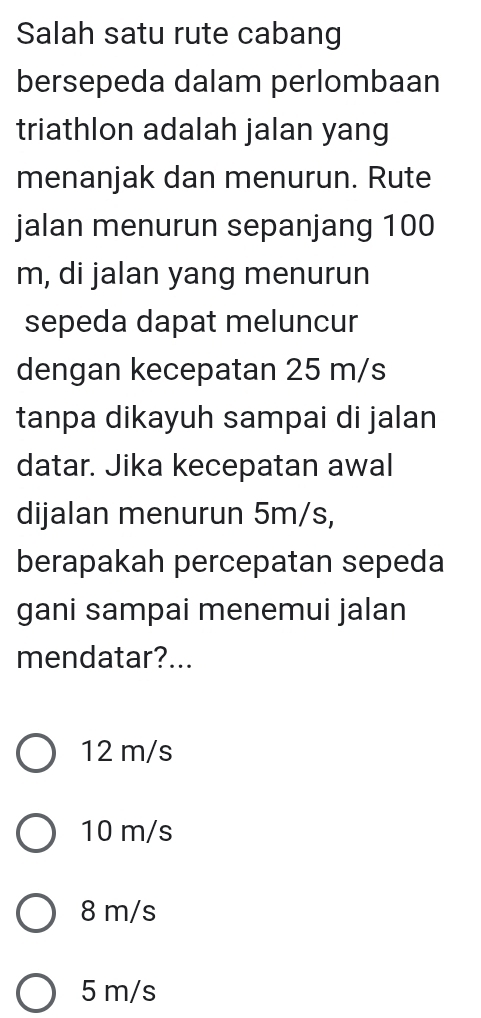 Salah satu rute cabang
bersepeda dalam perlombaan
triathlon adalah jalan yang
menanjak dan menurun. Rute
jalan menurun sepanjang 100
m, di jalan yang menurun
sepeda dapat meluncur
dengan kecepatan 25 m/s
tanpa dikayuh sampai di jalan
datar. Jika kecepatan awal
dijalan menurun 5m/s,
berapakah percepatan sepeda
gani sampai menemui jalan
mendatar?...
12 m/s
10 m/s
8 m/s
5 m/s