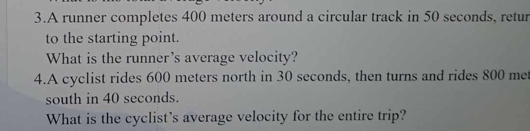 A runner completes 400 meters around a circular track in 50 seconds, retur 
to the starting point. 
What is the runner's average velocity? 
4.A cyclist rides 600 meters north in 30 seconds, then turns and rides 800 met
south in 40 seconds. 
What is the cyclist’s average velocity for the entire trip?