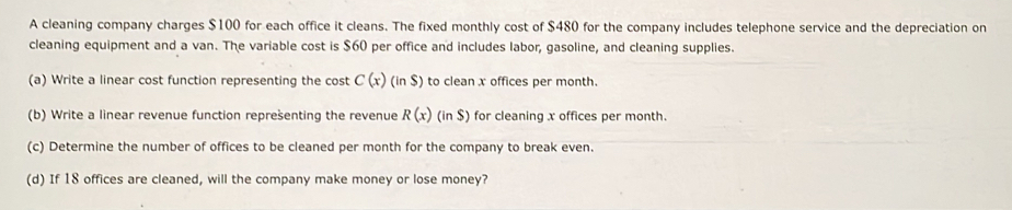 A cleaning company charges $100 for each office it cleans. The fixed monthly cost of $480 for the company includes telephone service and the depreciation on 
cleaning equipment and a van. The variable cost is $60 per office and includes labor, gasoline, and cleaning supplies. 
(a) Write a linear cost function representing the cost C(x)(in$) to clean x offices per month. 
(b) Write a linear revenue function reprešenting the revenue R(x)(inS) for cleaning x offices per month. 
(c) Determine the number of offices to be cleaned per month for the company to break even. 
(d) If 18 offices are cleaned, will the company make money or lose money?