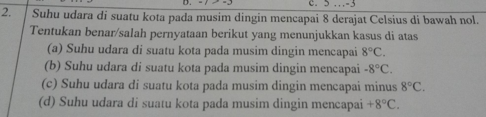 > … -3
2. Suhu udara di suatu kota pada musim dingin mencapai 8 derajat Celsius di bawah nol.
Tentukan benar/salah pernyataan berikut yang menunjukkan kasus di atas
(a) Suhu udara di suatu kota pada musim dingin mencapai 8°C. 
(b) Suhu udara di suatu kota pada musim dingin mencapai -8°C. 
(c) Suhu udara di suatu kota pada musim dingin mencapai minus 8°C. 
(d) Suhu udara di suatu kota pada musim dingin mencapai +8°C.