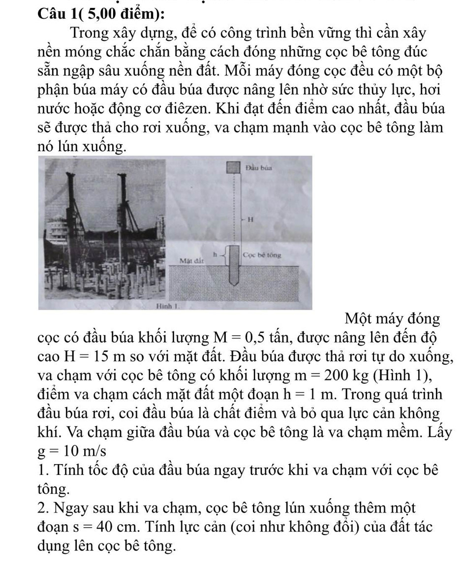 Câu 1( 5,00 điểm): 
Trong xây dựng, để có công trình bền vững thì cần xây 
mền móng chắc chắn bằng cách đóng những cọc bê tông đúc 
sẵn ngập sâu xuống nền đất. Mỗi máy đóng cọc đều có một bộ 
phận búa máy có đầu búa được nâng lên nhờ sức thủy lực, hơi 
hước hoặc động cơ điêzen. Khi đạt đến điểm cao nhất, đầu búa 
sẽ được thả cho rơi xuồng, va chạm mạnh vào cọc bê tông làm 
nó lún xuống. 
Một máy đóng 
cọc có đầu búa khối lượng M=0, 5 tấn, được nâng lên đến độ 
cao H=15m so với mặt đất. Đầu búa được thả rơi tự do xuồng, 
va chạm với cọc bê tông có khối lượng m=200kg (Hình 1), 
điểm va chạm cách mặt đất một đoạn h=1m. Trong quá trình 
đầu búa rơi, coi đầu búa là chất điểm và bỏ qua lực cản không 
khí. Va chạm giữa đầu búa và cọc bê tông là va chạm mềm. Lấy
g=10m/s
1. Tính tốc độ của đầu búa ngay trước khi va chạm với cọc bê 
tông. 
2. Ngay sau khi va chạm, cọc bê tông lún xuống thêm một 
đoạn s=40cm. Tính lực cản (coi như không đồi) của đất tác 
dụng lên cọc bê tông.