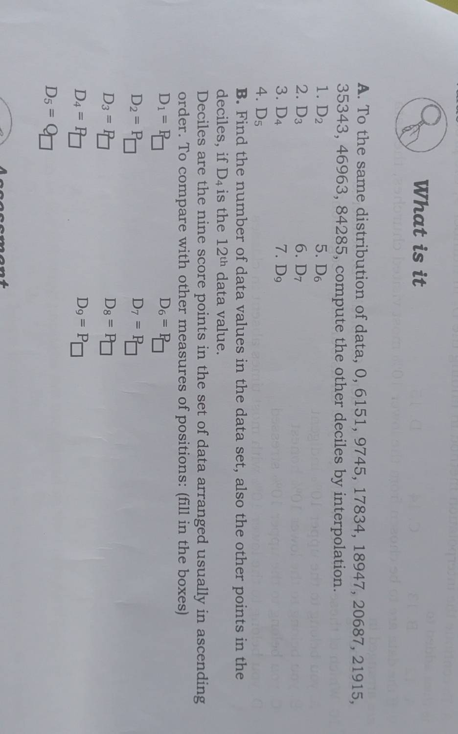 What is it 
A. To the same distribution of data, 0, 6151, 9745, 17834, 18947, 20687, 21915,
35343, 46963, 84285, compute the other deciles by interpolation. 
1. D_2 5. D_6
2. D_3 6. D_7
3. D_4 7. D_9
4. D_5
B. Find the number of data values in the data set, also the other points in the 
deciles, if D_4 is the 12^(th) data value. 
Deciles are the nine score points in the set of data arranged usually in ascending 
order. To compare with other measures of positions: (fill in the boxes)
D_1=P_□ 
D_6=P_□ 
D_2=P
D_7=P_□ 
D_3=F
D_8=P□
D_4=R
D_9=P_□ 
D_5=Q