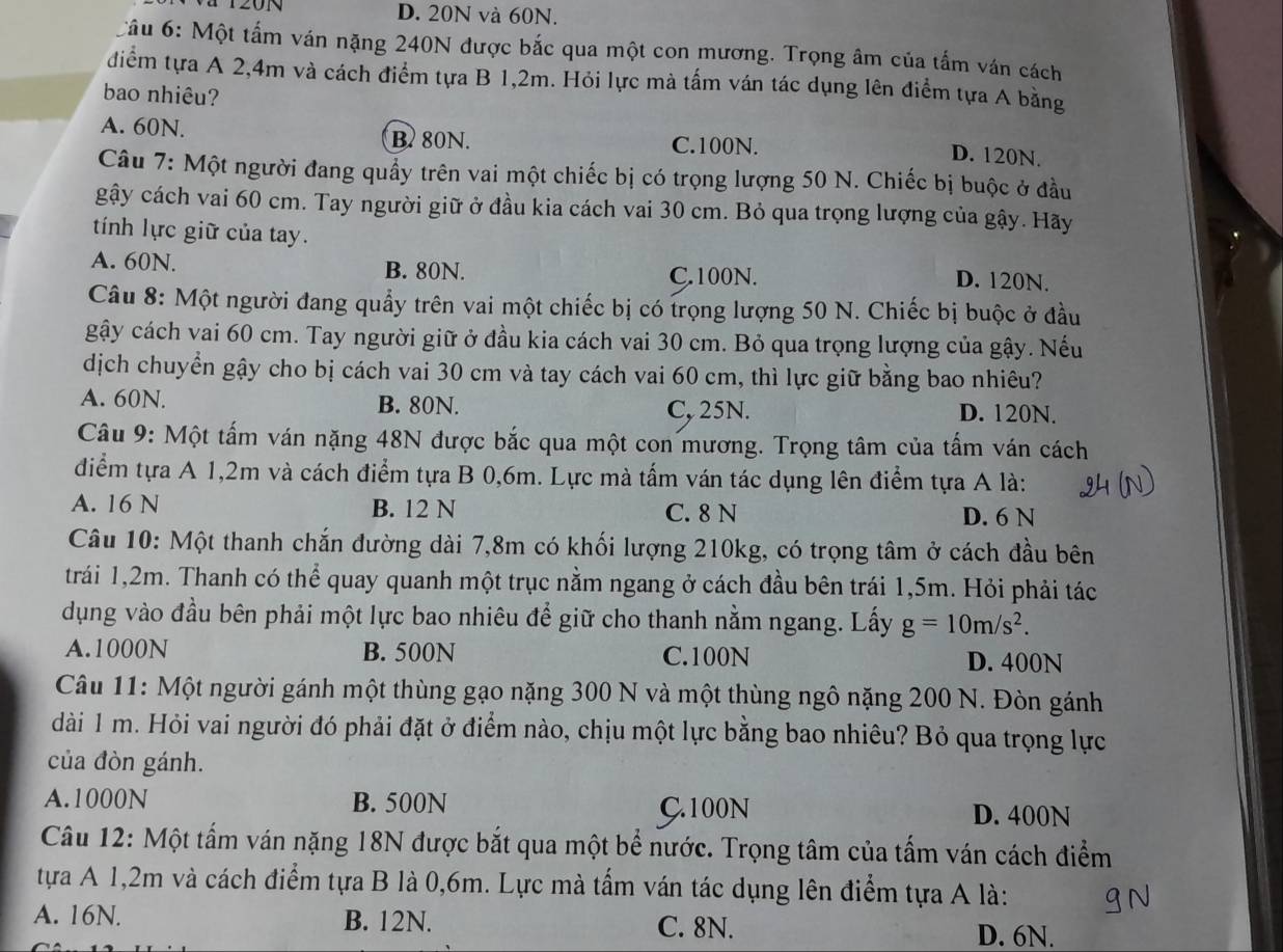 D. 20N và 60N.
Cầu 6: Một tấm ván nặng 240N được bắc qua một con mương. Trọng âm của tấm ván cách
điểm tựa A 2,4m và cách điểm tựa B 1,2m. Hỏi lực mà tấm ván tác dụng lên điểm tựa A bằng
bao nhiêu?
A. 60N. B. 80N.
C.100N.
D. 120N.
Câu 7: Một người đang quấy trên vai một chiếc bị có trọng lượng 50 N. Chiếc bị buộc ở đầu
gậy cách vai 60 cm. Tay người giữ ở đầu kia cách vai 30 cm. Bỏ qua trọng lượng của gậy. Hãy
tính lực giữ của tay.
A. 60N. B. 80N. D. 120N.
C.100N.
Câu 8: Một người đang quầy trên vai một chiếc bị có trọng lượng 50 N. Chiếc bị buộc ở đầu
gậy cách vai 60 cm. Tay người giữ ở đầu kia cách vai 30 cm. Bỏ qua trọng lượng của gậy. Nếu
dịch chuyển gậy cho bị cách vai 30 cm và tay cách vai 60 cm, thì lực giữ bằng bao nhiêu?
A. 60N. B. 80N. C, 25N. D. 120N.
Câu 9: Một tấm ván nặng 48N được bắc qua một con mương. Trọng tâm của tấm ván cách
điểm tựa A 1,2m và cách điểm tựa B 0,6m. Lực mà tấm ván tác dụng lên điểm tựa A là:
A. 16 N B. 12 N C. 8 N D. 6 N
Câu 10: Một thanh chắn đường dài 7,8m có khối lượng 210kg, có trọng tâm ở cách đầu bên
trái 1,2m. Thanh có thể quay quanh một trục nằm ngang ở cách đầu bên trái 1,5m. Hỏi phải tác
dụng vào đầu bên phải một lực bao nhiêu để giữ cho thanh nằm ngang. Lấy g=10m/s^2.
A.1000N B. 500N C.100N D. 400N
Câu 11: Một người gánh một thùng gạo nặng 300 N và một thùng ngô nặng 200 N. Đòn gánh
dài 1 m. Hỏi vai người đó phải đặt ở điểm nào, chịu một lực bằng bao nhiêu? Bỏ qua trọng lực
của đòn gánh.
A.1000N B. 500N C.100N D. 400N
Câu 12: Một tấm ván nặng 18N được bắt qua một bể nước. Trọng tâm của tấm ván cách điểm
tựa A 1,2m và cách điểm tựa B là 0,6m. Lực mà tấm ván tác dụng lên điểm tựa A là:
A. 16N. B. 12N. C. 8N. D. 6N.